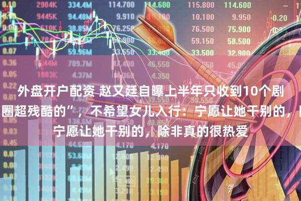 外盘开户配资 赵又廷自曝上半年只收到10个剧本，直言“演艺圈超残酷的”，不希望女儿入行：宁愿让她干别的，除非真的很热爱