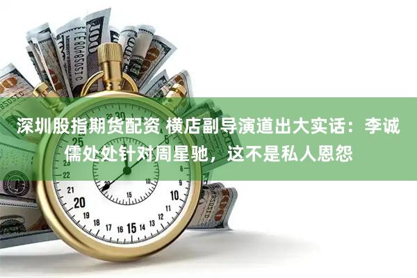 深圳股指期货配资 横店副导演道出大实话：李诚儒处处针对周星驰，这不是私人恩怨