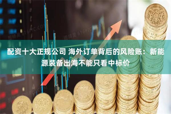配资十大正规公司 海外订单背后的风险账：新能源装备出海不能只看中标价