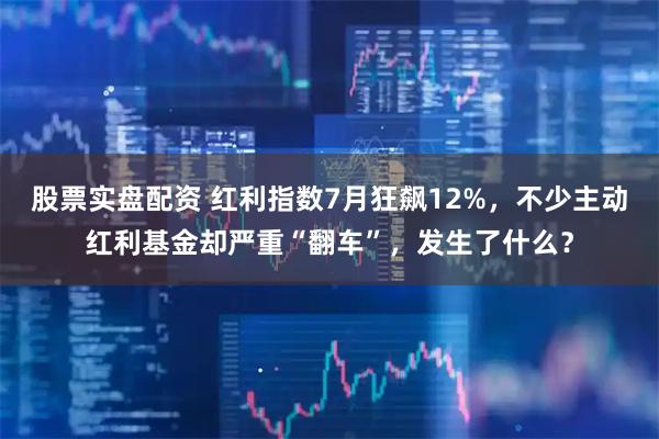 股票实盘配资 红利指数7月狂飙12%，不少主动红利基金却严重“翻车”，发生了什么？