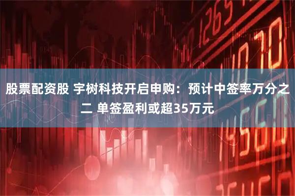 股票配资股 宇树科技开启申购：预计中签率万分之二 单签盈利或超35万元