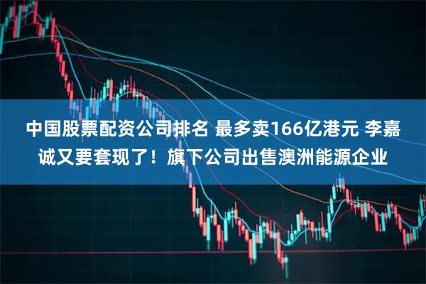 中国股票配资公司排名 最多卖166亿港元 李嘉诚又要套现了！旗下公司出售澳洲能源企业