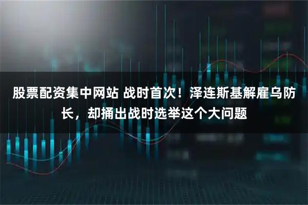 股票配资集中网站 战时首次！泽连斯基解雇乌防长，却捅出战时选举这个大问题
