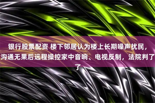 银行股票配资 楼下邻居认为楼上长期噪声扰民，沟通无果后远程操控家中音响、电视反制，法院判了