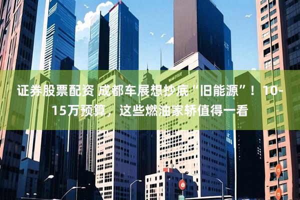 证券股票配资 成都车展想抄底“旧能源”！10-15万预算，这些燃油家轿值得一看