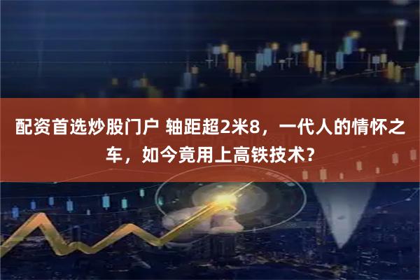 配资首选炒股门户 轴距超2米8，一代人的情怀之车，如今竟用上高铁技术？